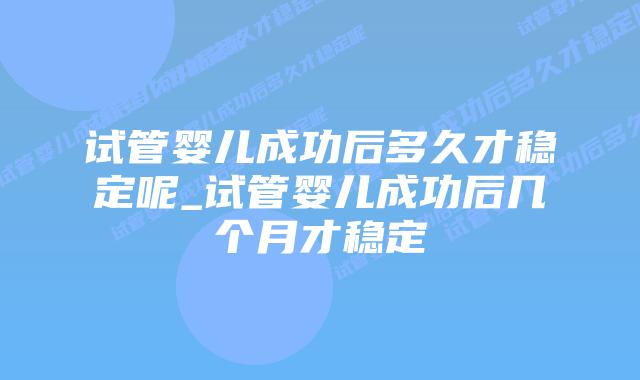 试管婴儿成功后多久才稳定呢_试管婴儿成功后几个月才稳定插图