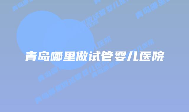 青岛哪里做试管婴儿医院插图 青岛哪里做试管婴儿医院插图