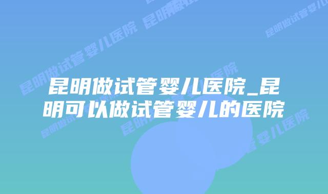 昆明做试管婴儿医院_昆明可以做试管婴儿的医院插图 昆明做试管婴儿医院_昆明可以做试管婴儿的医院插图