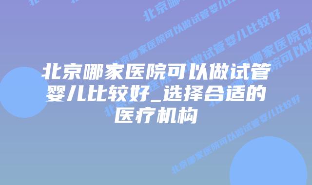 北京哪家医院可以做试管婴儿比较好_选择合适的医疗机构插图 北京哪家医院可以做试管婴儿比较好_选择合适的医疗机构插图