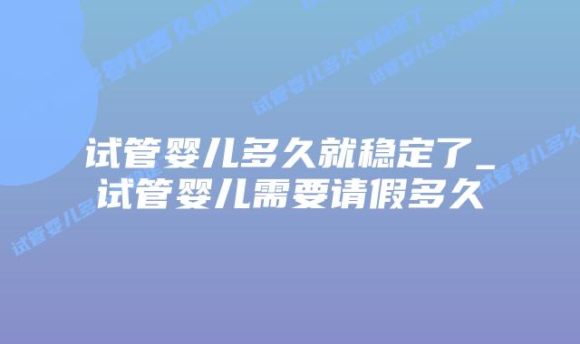 试管婴儿多久就稳定了_试管婴儿需要请假多久插图 试管婴儿多久就稳定了_试管婴儿需要请假多久插图