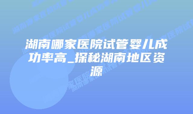 湖南哪家医院试管婴儿成功率高_探秘湖南地区资源插图