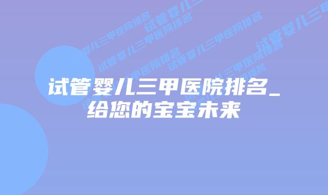 试管婴儿三甲医院排名_给您的宝宝未来插图 试管婴儿三甲医院排名_给您的宝宝未来插图
