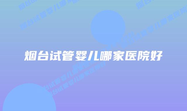 烟台试管婴儿哪家医院好插图