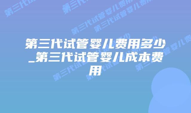 第三代试管婴儿费用多少_第三代试管婴儿成本费用插图 第三代试管婴儿费用多少_第三代试管婴儿成本费用插图