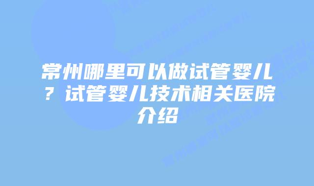 常州哪里可以做试管婴儿?试管婴儿技术相关医院介绍插图 常州哪里可以做试管婴儿?试管婴儿技术相关医院介绍插图