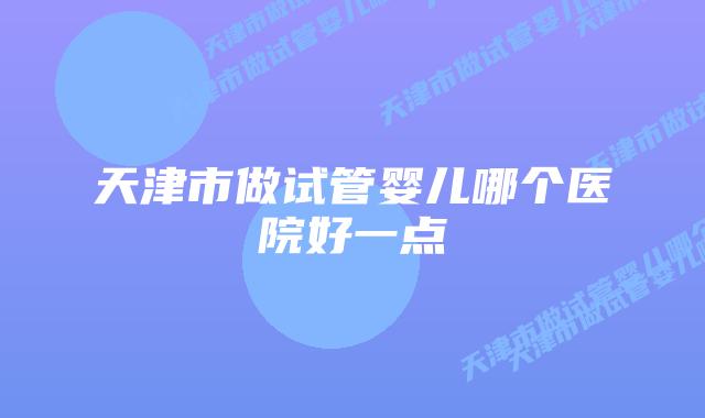 天津市做试管婴儿哪个医院好一点插图 天津市做试管婴儿哪个医院好一点插图