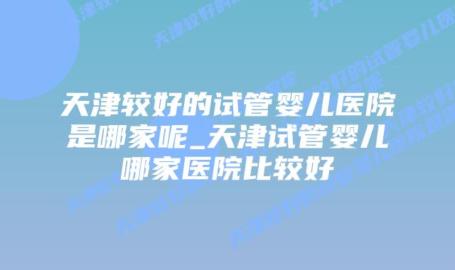 天津较好的试管婴儿医院是哪家呢_天津试管婴儿哪家医院比较好插图 天津较好的试管婴儿医院是哪家呢_天津试管婴儿哪家医院比较好插图