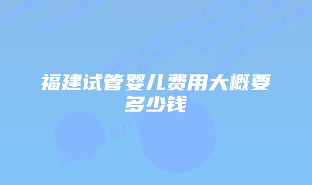 福建试管婴儿费用大概要多少钱插图 福建试管婴儿费用大概要多少钱插图