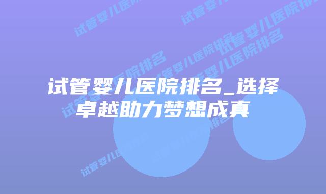 试管婴儿医院排名_选择卓越助力梦想成真插图 试管婴儿医院排名_选择卓越助力梦想成真插图