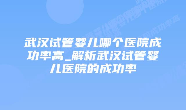 武汉试管婴儿哪个医院成功率高_解析武汉试管婴儿医院的成功率插图
