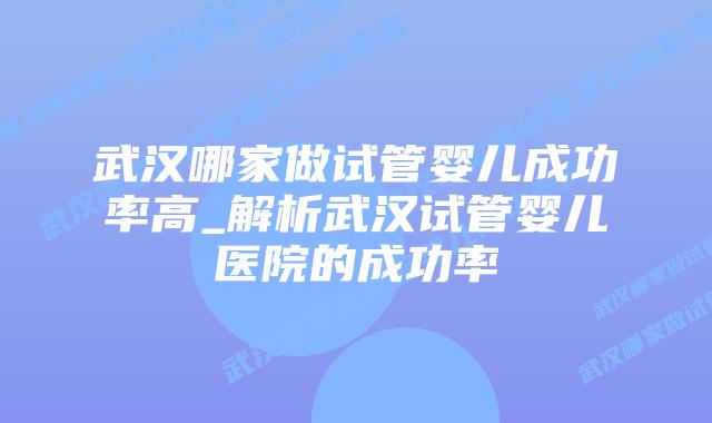 武汉哪家做试管婴儿成功率高_解析武汉试管婴儿医院的成功率插图