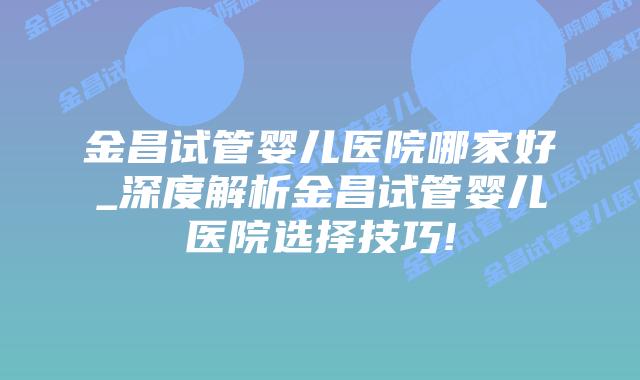 金昌试管婴儿医院哪家好_深度解析金昌试管婴儿医院选择技巧!插图 金昌试管婴儿医院哪家好_深度解析金昌试管婴儿医院选择技巧!插图