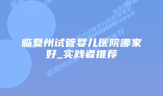 临夏州试管婴儿医院哪家好_实践者推荐插图 临夏州试管婴儿医院哪家好_实践者推荐插图