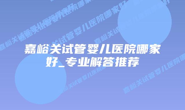嘉峪关试管婴儿医院哪家好_专业解答推荐插图