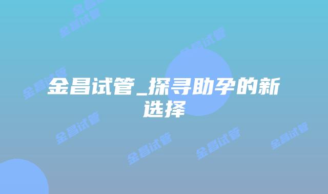 金昌试管_探寻助孕的新选择插图