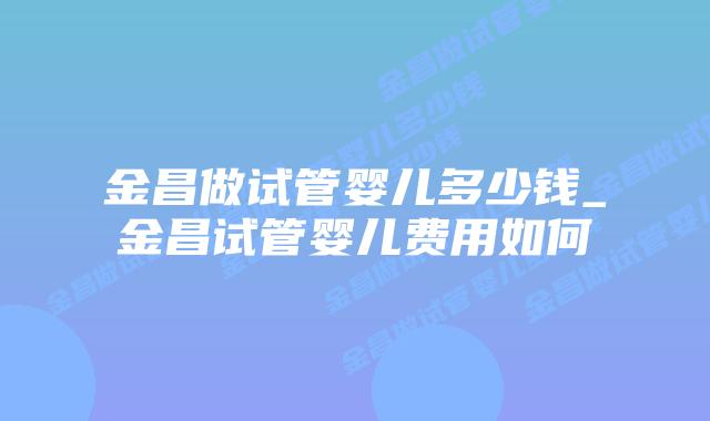 金昌做试管婴儿多少钱_金昌试管婴儿费用如何插图 金昌做试管婴儿多少钱_金昌试管婴儿费用如何插图