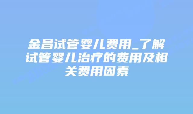 金昌试管婴儿费用_了解试管婴儿治疗的费用及相关费用因素插图