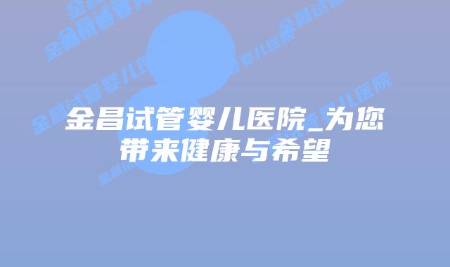 金昌试管婴儿医院_为您带来健康与希望插图 金昌试管婴儿医院_为您带来健康与希望插图