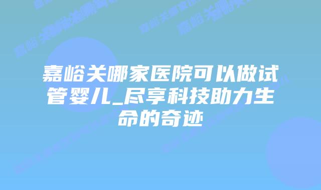 嘉峪关哪家医院可以做试管婴儿_尽享科技助力生命的奇迹插图 嘉峪关哪家医院可以做试管婴儿_尽享科技助力生命的奇迹插图