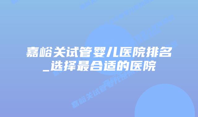 嘉峪关试管婴儿医院排名_选择最合适的医院插图