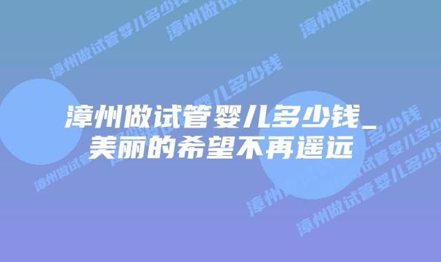 漳州做试管婴儿多少钱_美丽的希望不再遥远插图