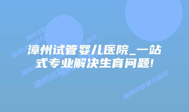 漳州试管婴儿医院_一站式专业解决生育问题!插图 漳州试管婴儿医院_一站式专业解决生育问题!插图