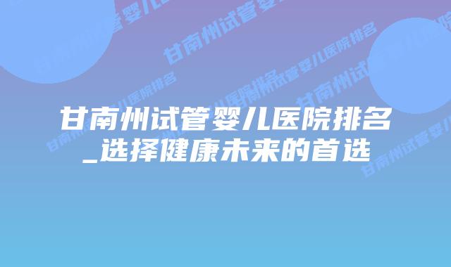 甘南州试管婴儿医院排名_选择健康未来的首选插图 甘南州试管婴儿医院排名_选择健康未来的首选插图
