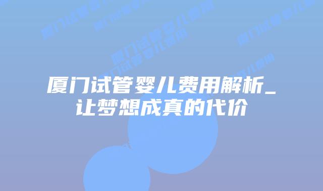 厦门试管婴儿费用解析_让梦想成真的代价插图