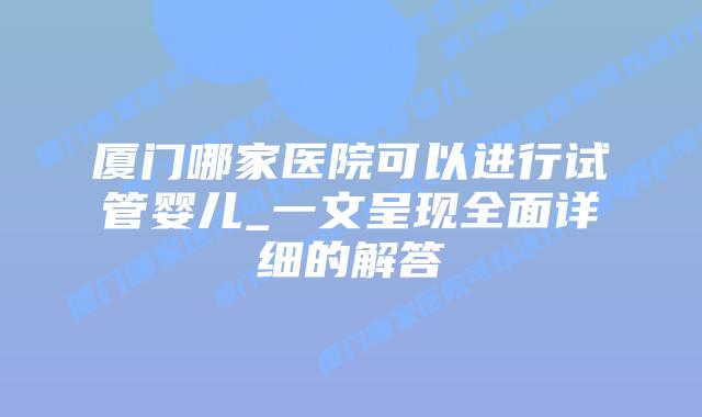 厦门哪家医院可以进行试管婴儿_一文呈现全面详细的解答插图