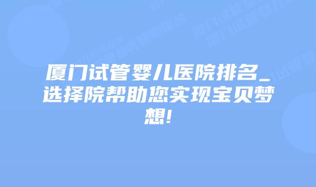 厦门试管婴儿医院排名_选择院帮助您实现宝贝梦想!插图