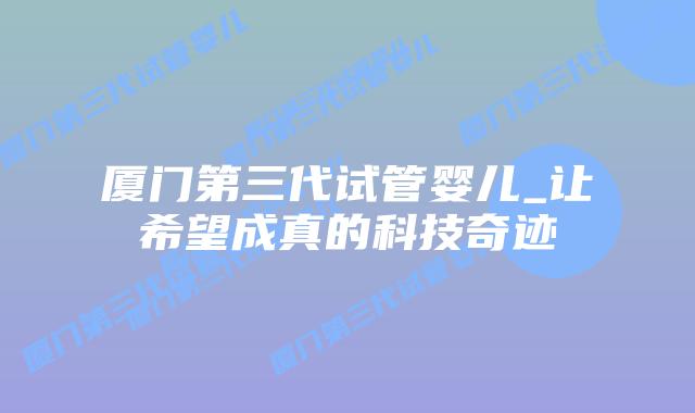 厦门第三代试管婴儿_让希望成真的科技奇迹插图 厦门第三代试管婴儿_让希望成真的科技奇迹插图