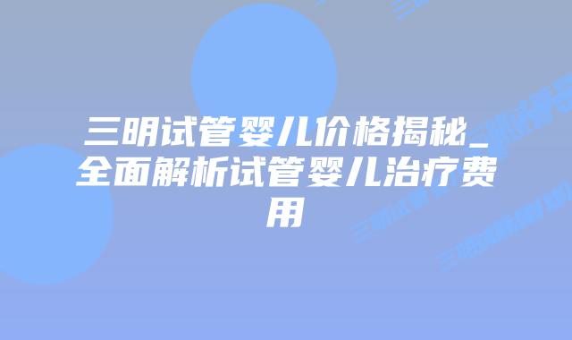 三明试管婴儿价格揭秘_全面解析试管婴儿治疗费用插图