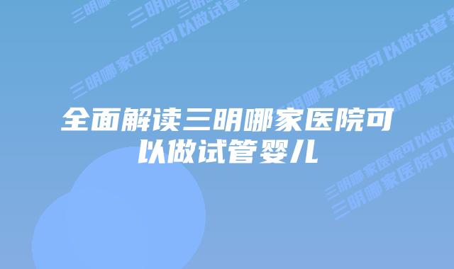 全面解读三明哪家医院可以做试管婴儿插图