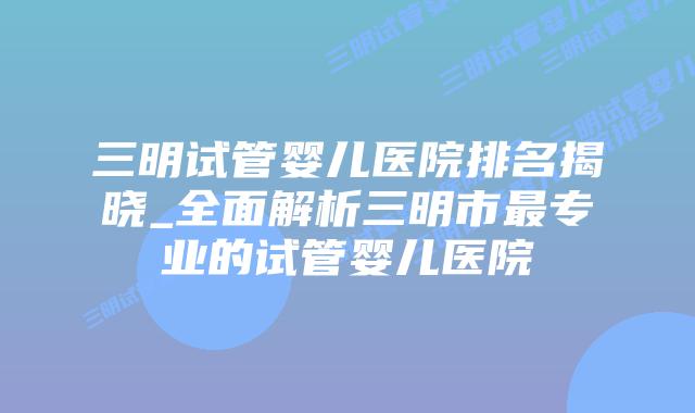 三明试管婴儿医院排名揭晓_全面解析三明市最专业的试管婴儿医院插图 三明试管婴儿医院排名揭晓_全面解析三明市最专业的试管婴儿医院插图