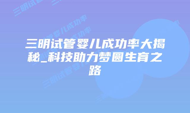 三明试管婴儿成功率大揭秘_科技助力梦圆生育之路插图