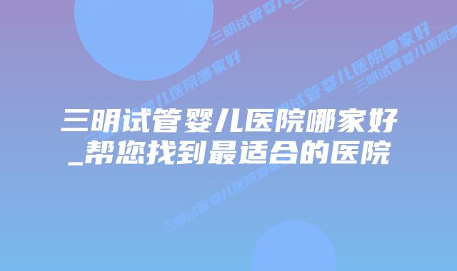 三明试管婴儿医院哪家好_帮您找到最适合的医院插图 三明试管婴儿医院哪家好_帮您找到最适合的医院插图