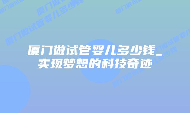 厦门做试管婴儿多少钱_实现梦想的科技奇迹插图 厦门做试管婴儿多少钱_实现梦想的科技奇迹插图