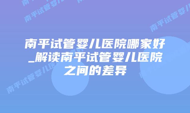 南平试管婴儿医院哪家好_解读南平试管婴儿医院之间的差异插图 南平试管婴儿医院哪家好_解读南平试管婴儿医院之间的差异插图