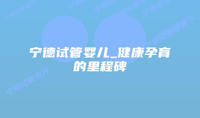 宁德试管婴儿_健康孕育的里程碑插图 宁德试管婴儿_健康孕育的里程碑插图