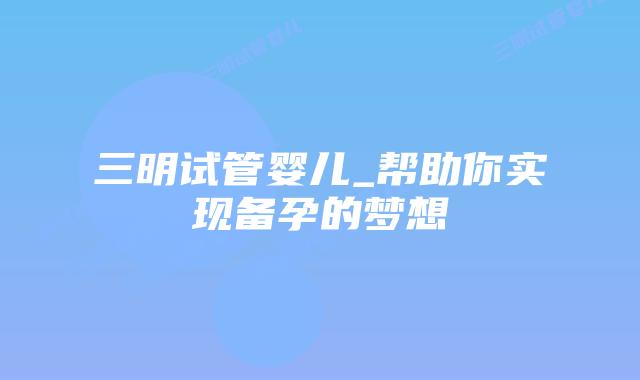 三明试管婴儿_帮助你实现备孕的梦想插图