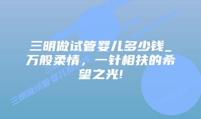 三明做试管婴儿多少钱_万般柔情,一针相扶的希望之光!插图 三明做试管婴儿多少钱_万般柔情,一针相扶的希望之光!插图