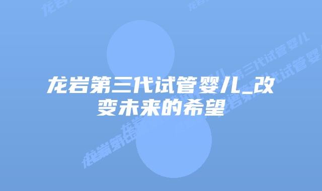 龙岩第三代试管婴儿_改变未来的希望插图 龙岩第三代试管婴儿_改变未来的希望插图