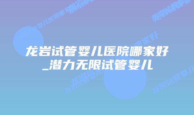 龙岩试管婴儿医院哪家好_潜力无限试管婴儿插图 龙岩试管婴儿医院哪家好_潜力无限试管婴儿插图