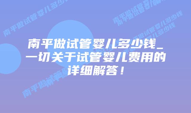 南平做试管婴儿多少钱_一切关于试管婴儿费用的详细解答！插图