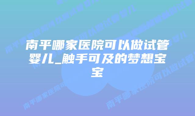 南平哪家医院可以做试管婴儿_触手可及的梦想宝宝插图 南平哪家医院可以做试管婴儿_触手可及的梦想宝宝插图