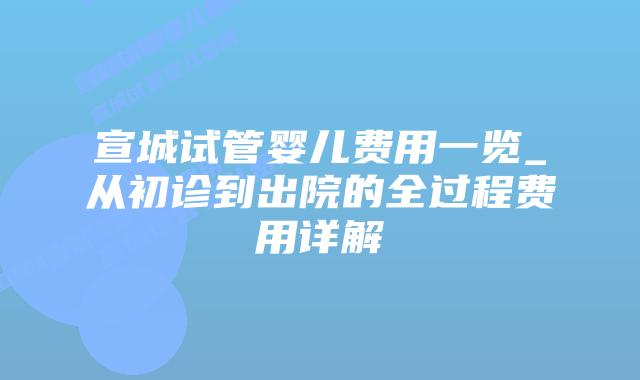 宣城试管婴儿费用一览_从初诊到出院的全过程费用详解插图 宣城试管婴儿费用一览_从初诊到出院的全过程费用详解插图