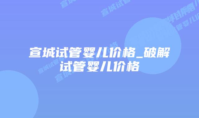 宣城试管婴儿价格_破解试管婴儿价格插图