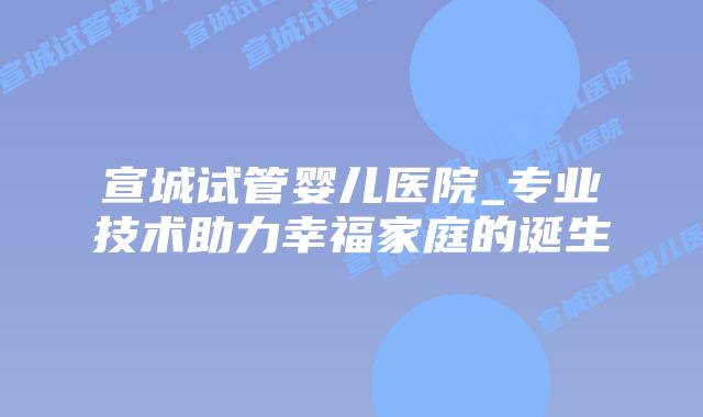 宣城试管婴儿医院_专业技术助力幸福家庭的诞生插图