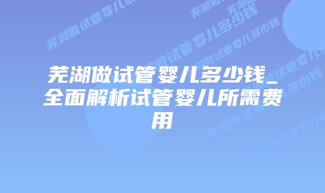 芜湖做试管婴儿多少钱_全面解析试管婴儿所需费用插图
